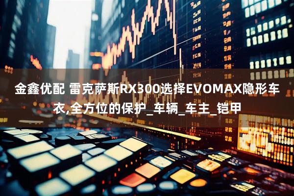 金鑫优配 雷克萨斯RX300选择EVOMAX隐形车衣,全方位的保护_车辆_车主_铠甲