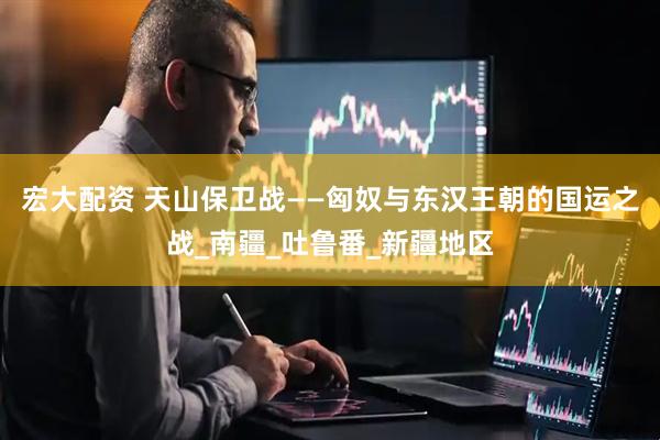 宏大配资 天山保卫战——匈奴与东汉王朝的国运之战_南疆_吐鲁番_新疆地区