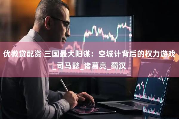 优微贷配资 三国最大阳谋：空城计背后的权力游戏_司马懿_诸葛亮_蜀汉