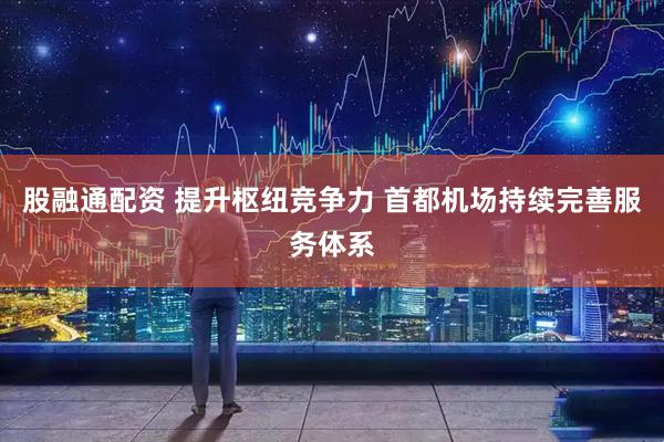 股融通配资 提升枢纽竞争力 首都机场持续完善服务体系