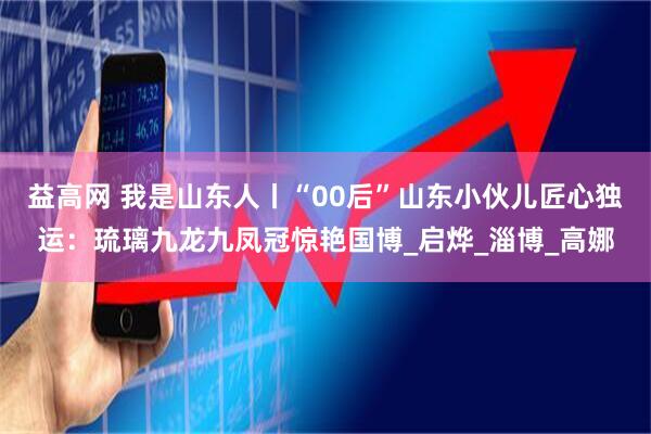 益高网 我是山东人丨“00后”山东小伙儿匠心独运：琉璃九龙九凤冠惊艳国博_启烨_淄博_高娜
