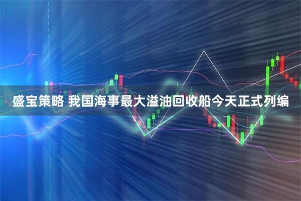 盛宝策略 我国海事最大溢油回收船今天正式列编