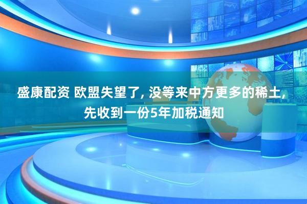 盛康配资 欧盟失望了, 没等来中方更多的稀土, 先收到一份5年加税通知