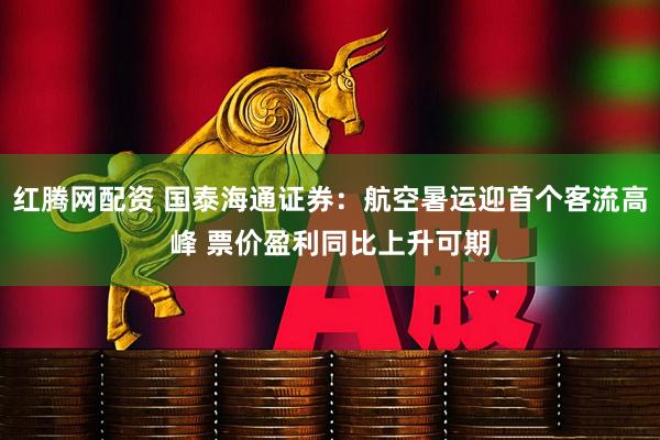 红腾网配资 国泰海通证券：航空暑运迎首个客流高峰 票价盈利同比上升可期