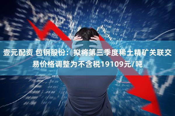 壹元配资 包钢股份：拟将第三季度稀土精矿关联交易价格调整为不含税19109元/吨