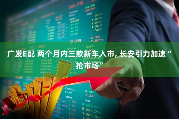 广发E配 两个月内三款新车入市, 长安引力加速“抢市场”