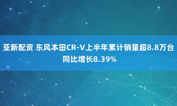 亚新配资 东风本田CR-V上半年累计销量超8.8万台 同比增长8.39%