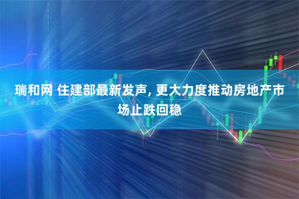 瑞和网 住建部最新发声, 更大力度推动房地产市场止跌回稳