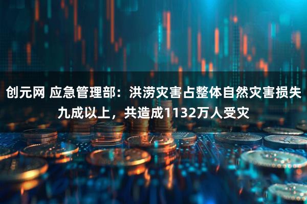 创元网 应急管理部：洪涝灾害占整体自然灾害损失九成以上，共造成1132万人受灾