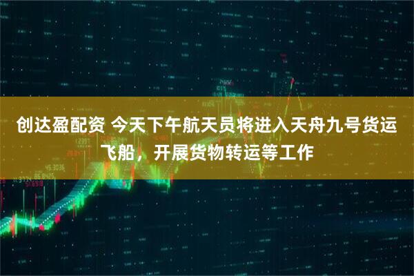 创达盈配资 今天下午航天员将进入天舟九号货运飞船，开展货物转运等工作