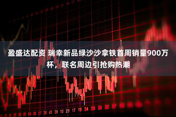 盈盛达配资 瑞幸新品绿沙沙拿铁首周销量900万杯，联名周边引抢购热潮