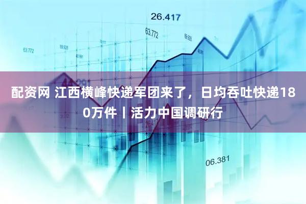 配资网 江西横峰快递军团来了，日均吞吐快递180万件丨活力中国调研行