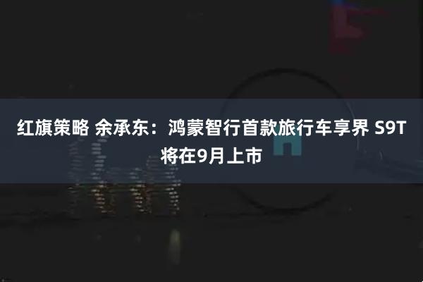 红旗策略 余承东：鸿蒙智行首款旅行车享界 S9T将在9月上市