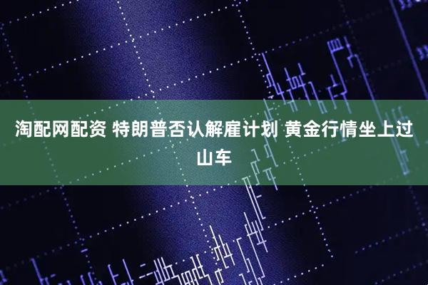 淘配网配资 特朗普否认解雇计划 黄金行情坐上过山车