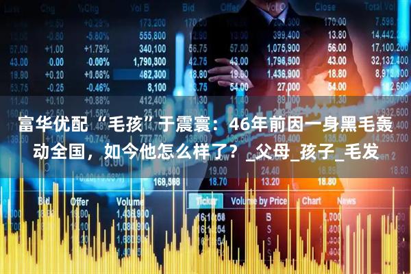 富华优配 “毛孩”于震寰：46年前因一身黑毛轰动全国，如今他怎么样了？_父母_孩子_毛发