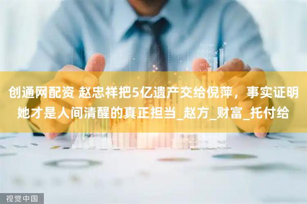 创通网配资 赵忠祥把5亿遗产交给倪萍，事实证明她才是人间清醒的真正担当_赵方_财富_托付给