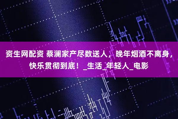 资生网配资 蔡澜家产尽数送人，晚年烟酒不离身，快乐贯彻到底！_生活_年轻人_电影