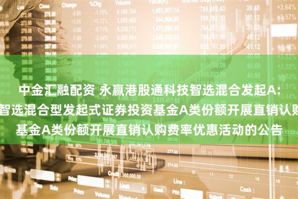 中金汇融配资 永赢港股通科技智选混合发起A: 关于永赢港股通科技智选混合型发起式证券投资基金A类份额开展直销认购费率优惠活动的公告