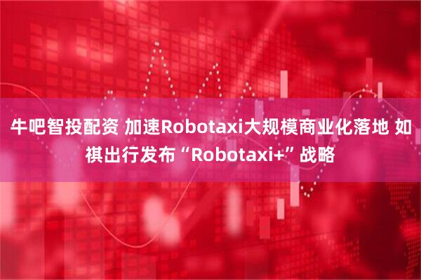 牛吧智投配资 加速Robotaxi大规模商业化落地 如祺出行发布“Robotaxi+”战略