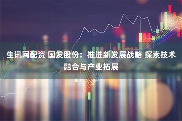 生讯网配资 国发股份：推进新发展战略 探索技术融合与产业拓展
