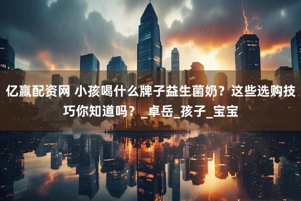 亿赢配资网 小孩喝什么牌子益生菌奶？这些选购技巧你知道吗？_卓岳_孩子_宝宝