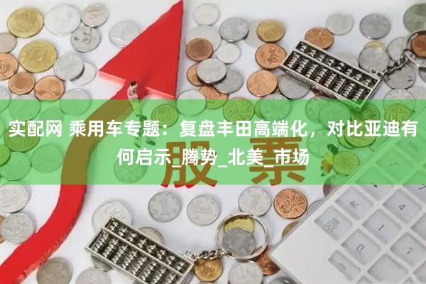 实配网 乘用车专题：复盘丰田高端化，对比亚迪有何启示_腾势_北美_市场