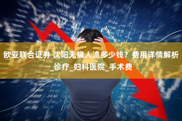 欧亚联合证券 沈阳无痛人流多少钱？费用详情解析_诊疗_妇科医院_手术费