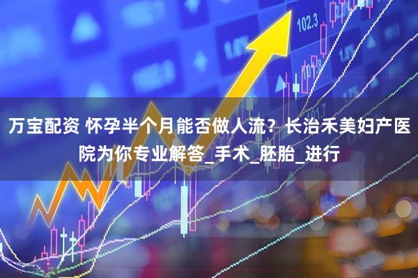 万宝配资 怀孕半个月能否做人流？长治禾美妇产医院为你专业解答_手术_胚胎_进行