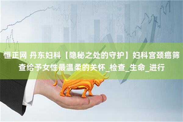 恒正网 丹东妇科【隐秘之处的守护】妇科宫颈癌筛查给予女性最温柔的关怀_检查_生命_进行