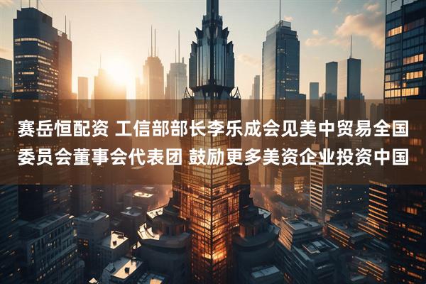 赛岳恒配资 工信部部长李乐成会见美中贸易全国委员会董事会代表团 鼓励更多美资企业投资中国