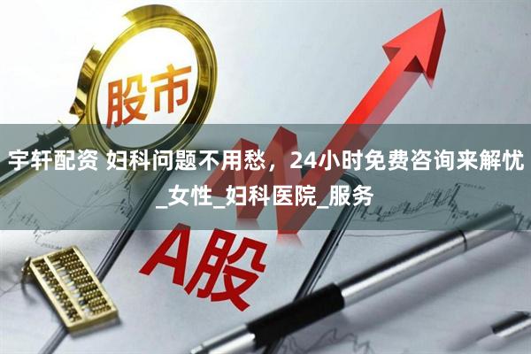 宇轩配资 妇科问题不用愁，24小时免费咨询来解忧_女性_妇科医院_服务