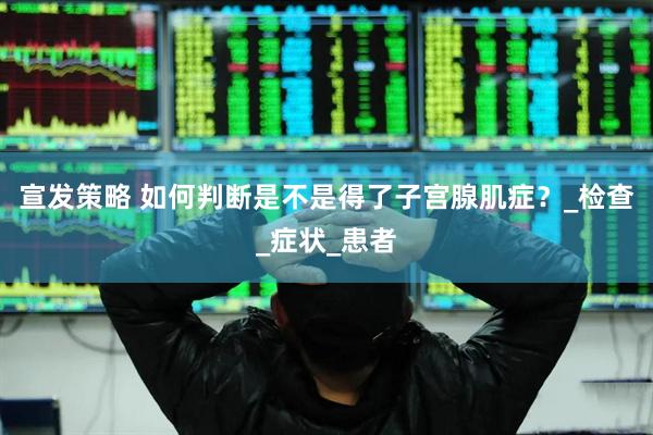 宣发策略 如何判断是不是得了子宫腺肌症？_检查_症状_患者