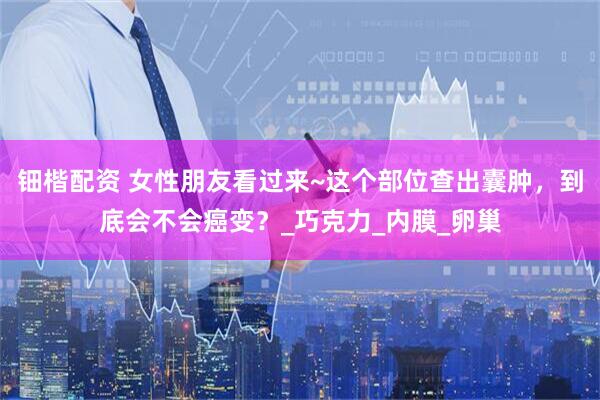 钿楷配资 女性朋友看过来~这个部位查出囊肿，到底会不会癌变？_巧克力_内膜_卵巢