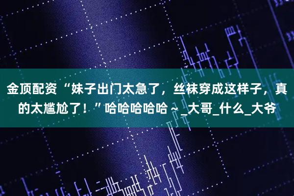 金顶配资 “妹子出门太急了，丝袜穿成这样子，真的太尴尬了！”哈哈哈哈哈～_大哥_什么_大爷