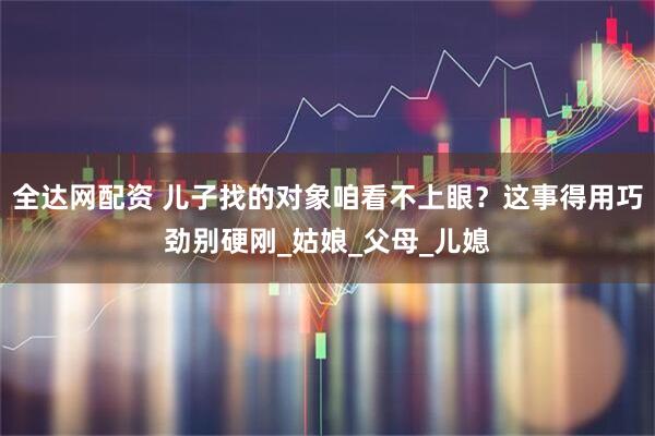 全达网配资 儿子找的对象咱看不上眼？这事得用巧劲别硬刚_姑娘_父母_儿媳