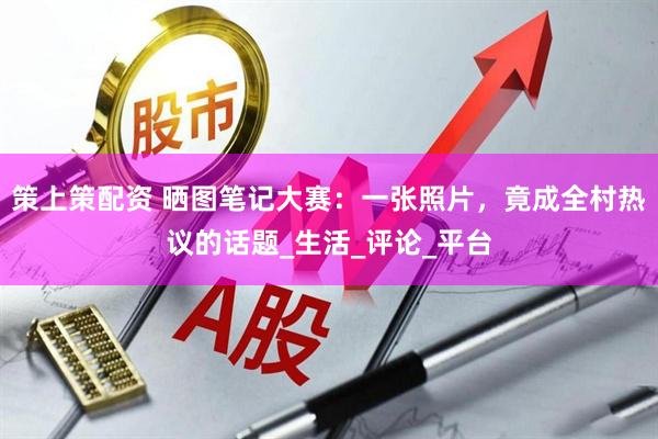 策上策配资 晒图笔记大赛：一张照片，竟成全村热议的话题_生活_评论_平台