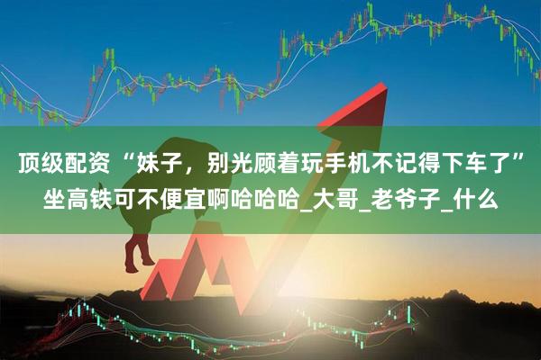 顶级配资 “妹子，别光顾着玩手机不记得下车了”坐高铁可不便宜啊哈哈哈_大哥_老爷子_什么