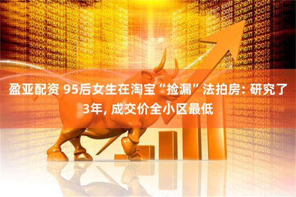 盈亚配资 95后女生在淘宝“捡漏”法拍房: 研究了3年, 成交价全小区最低