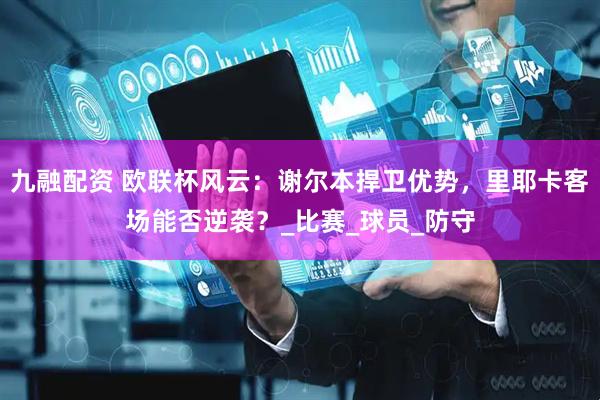 九融配资 欧联杯风云：谢尔本捍卫优势，里耶卡客场能否逆袭？_比赛_球员_防守