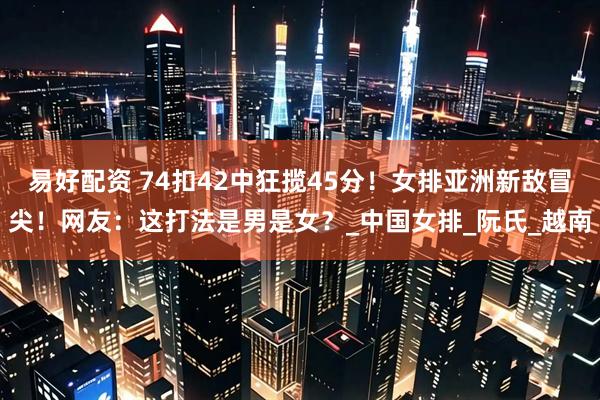 易好配资 74扣42中狂揽45分！女排亚洲新敌冒尖！网友：这打法是男是女？_中国女排_阮氏_越南