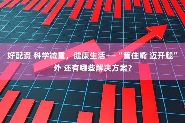 好配资 科学减重，健康生活——“管住嘴 迈开腿”外 还有哪些解决方案？