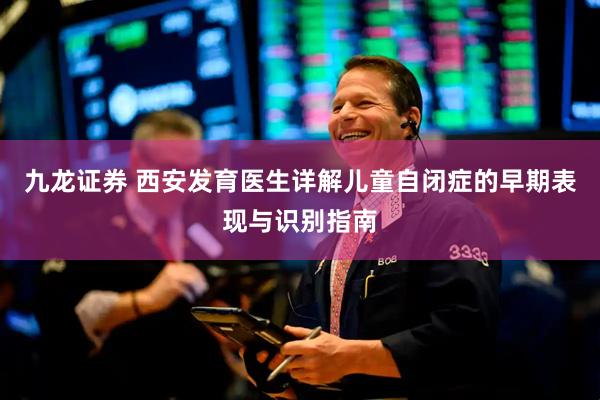 九龙证券 西安发育医生详解儿童自闭症的早期表现与识别指南