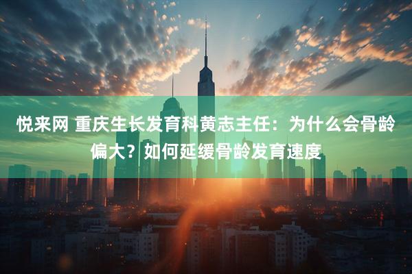 悦来网 重庆生长发育科黄志主任：为什么会骨龄偏大？如何延缓骨龄发育速度