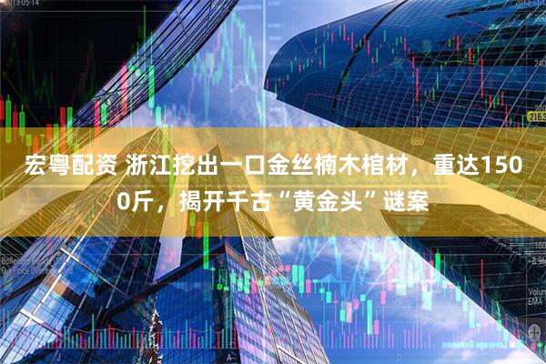 宏粤配资 浙江挖出一口金丝楠木棺材，重达1500斤，揭开千古“黄金头”谜案