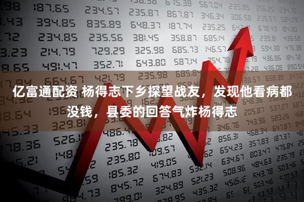 亿富通配资 杨得志下乡探望战友，发现他看病都没钱，县委的回答气炸杨得志