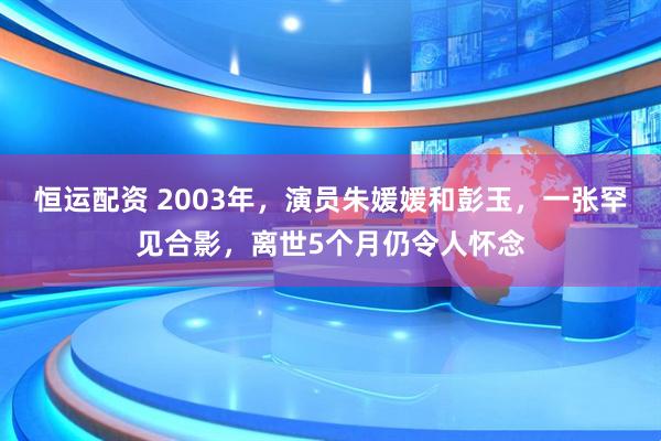 恒运配资 2003年，演员朱媛媛和彭玉，一张罕见合影，离世5个月仍令人怀念