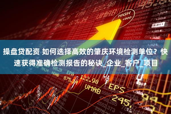 操盘贷配资 如何选择高效的肇庆环境检测单位？快速获得准确检测报告的秘诀_企业_客户_项目