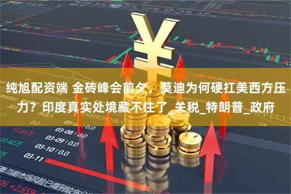 纯旭配资端 金砖峰会前夕，莫迪为何硬扛美西方压力？印度真实处境藏不住了_关税_特朗普_政府