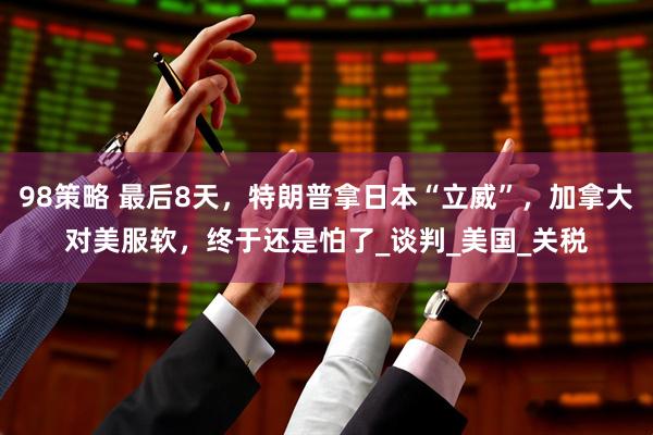 98策略 最后8天，特朗普拿日本“立威”，加拿大对美服软，终于还是怕了_谈判_美国_关税