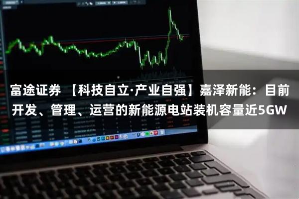 富途证券 【科技自立·产业自强】嘉泽新能：目前开发、管理、运营的新能源电站装机容量近5GW